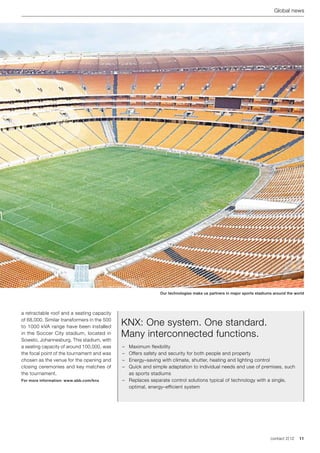 Global news




                                                             Our technologies make us partners in major sports stadiums around the world




a retractable roof and a seating capacity
of 68,000. Similar transformers in the 500
to 1000 kVA range have been installed
                                             KNX: One system. One standard.
in the Soccer City stadium, located in
Soweto, Johannesburg. This stadium, with
                                             Many interconnected functions.
a seating capacity of around 100,000, was    –	 Maximum flexibility
the focal point of the tournament and was    –	 Offers safety and security for both people and property
chosen as the venue for the opening and      –	 Energy–saving with climate, shutter, heating and lighting control
closing ceremonies and key matches of        –	 Quick and simple adaptation to individual needs and use of premises, such
the tournament.                                 as sports stadiums
For more information: www.abb.com/knx        –	 Replaces separate control solutions typical of technology with a single,
                                                optimal, energy–efficient system




                                                                                                                      contact 2 | 12   11
 