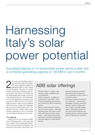 Feature




Harnessing
Italy’s solar
power potential
Successful delivery of 14 photovoltaic power plants in Italy with
a combined generating capacity of 100 MW in just 9 months




2
         011 was a year of intense activity in
         the solar photovoltaic (PV) market.
         With new installations adding 29
         gigawatts (GW) of solar energy
                                                 ABB solar offerings
across the globe, the solar PV market
marked a tremendous 58 percent year-on-          –	 Turnkey solution – design, engi-       –	 Remote monitoring, operation,
year growth. Italy came to the forefront as         neering, supply, installation and         diagnostics and maintenance
the single largest solar market, for the first      commissioning                             from a dedicated control center in
time overtaking Germany, the world leader        –	 Quick turnaround – qualifies our          a remote location
in PV. As the engineering, procurement and          customers for high feed-in tariff      –	 Full range of power and automa-
construction (EPC) partner of 14 PV plants,      –	 Trusted engineering, procurement          tion equipment − transformers,
ABB was ready to step up to the challenge           and construction (EPC) consortium         switchgear, inverters, protection
when the window of opportunity appeared.            partner                                   devices, medium voltage cabi-
We are proud of having taken part in this        –	 Best-in-class substation monitor-         nets, medium and high voltage
defining moment in Italy’s solar power              ing and control system − efficiently      cables, distributed control sys-
industry especially as this is a success            transfers power from plant to grid        tems and control software, low
we can replicate elsewhere in the world.         –	 High optimization and low power           voltage systems, auxiliary systems
                                                    losses − push peak performance            (such as lighting and ventilation)
The challenge                                       ratio above customer expectations
	 Setting up the 24 megawatt (MW)                –	 Electrical balance of plant (EBoP)
Canino PV power plant in Lazio was a test           solution
of our mettle in end-to-end project delivery.
There were many layers of complexity in the
execution of the project: hilly terrain, poor

                                                                                                                    contact 2 | 12   13
 
