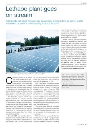 In focus



Lethabo plant goes
on stream
ABB builds first South African solar power plant in record time as part of a pilot
scheme to reduce the national utility's carbon footprint

                                                                                                 system that optimizes the number of panels
                                                                                                 connected to each inverter enabling the
                                                                                                 plant to harness more energy at all times,
                                                                                                 even during periods of poor light like dawn,
                                                                                                 dusk and cloudy weather.
                                                                                                 	 ABB’s turnkey solution included
                                                                                                 the design, engineering, erection, grid
                                                                                                 connection and commissioning of the
                                                                                                 groundbreaking solar plants. The electrical,
                                                                                                 control and automation equipment as well
                                                                                                 as the optimization technologies to be
                                                                                                 deployed were also manufactured by us.
                                                                                                 	 Rapid delivery was facilitated by our
                                                                                                 well-proven concept of pre-assembled,
                                                                                                 factory-tested electrical balance of plant
                                                                                                 modules, and by our expertise in project
                                                                                                 execution, which, in the case of Lethabo
                                                                                                 and Kendal, have cut weeks off the
                                                                                                 conventional delivery time to enable the
                                                                                                 plants to be fully operational in record time.
                                                                                                 For more information: www.abb.com/solar




The inaugural ceremony at the Lethabo solar PV plant in November 2011
                                                                                                   “The world-class technology will give ABB in




C
                                                                                                   South Africa the opportunity to transfer skills
             ompleting the first South African   an annual production potential of 11.4            in solar technology, further complementing
             solar power plant in record time,   million kWh. This project was successfully        and enhancing local capabilities in engineering
                                                                                                   and project management."
             ABB has surpassed industry          launched on November 25, 2011.
             expectations. The greenfield        	 Both PV projects form part of a pilot           – Goetz-Dietrich Wolff
photovoltaic (PV) power plant, based             scheme aimed at eventually reducing               Manager of Power Generation business in
adjacent to the Lethabo power station            Eskom’s carbon footprint. To optimize             South Africa

in Gauteng, was completed in just 75             productivity, high-efficiency ABB
days and will provide power for the plant’s      monocrystalline PV panels were selected
administration buildings, while reducing         because of their uniquely efficient concept
the facility’s auxiliary power consumption.      for PV power plants. The approach
	 The Lethabo project, which was                 combined high levels of customization, rapid
commissioned by Eskom, South                     turnkey delivery and system optimization
Africa’s national utility, was inaugurated       technologies that enable the plants to
in November 2011 by national Public              generate around 20 percent more energy
Enterprises Minister, Malusi Gigaba. ABB         than alternative designs.
was tasked with pioneering a single axis         	 The PV plants are designed to operate
tracking solar PV system with a peaking          independently to produce electrical power
capacity of 575 kilowatts (kW) and an            for use by the existing power stations and
annual production potential of 12.5 million      will be capable of remote operation and
kilowatt hours (kWh).                            monitoring.
	 Similarly, ABB also won the Eskom              	 The technologies, several of which are
PV contract for installing a fixed-tilt solar    patented by us, include a programmable
PV power plant at the Kendal station, in         logic controller (PLC) that increases tracker
Mpumalanga, with a 620 kW capacity and           accuracy and an automatic switching

                                                                                                                                 contact 2 | 12      15
 