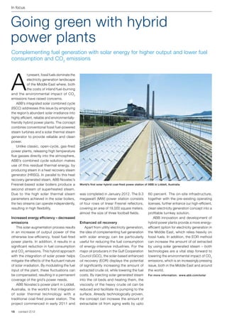 In focus



Going green with hybrid
power plants
Complementing fuel generation with solar energy for higher output and lower fuel
consumption and CO2 emissions




A
            t present, fossil fuels dominate the
            electricity generation landscape
            of the Middle East where, both
            the costs of inland fuel-burning
and the environmental impact of CO 2
emissions have raised concerns.
	 ABB’s integrated solar combined cycle
(ISCC) addresses this issue by employing
the region’s abundant solar irradiance into
highly efficient, reliable and environmentally-
friendly hybrid power plants. The concept
combines conventional fossil fuel-powered
steam turbines and a solar thermal steam
generator to provide reliable and clean
power.
	 Unlike classic, open-cycle, gas-fired
power plants, releasing high temperature
flue gasses directly into the atmosphere,
ABB’s combined cycle solution makes
use of this residual thermal energy, by
producing steam in a heat recovery steam
generator (HRSG). In parallel to this heat
recovery generated steam, ABB Novatec’s
Fresnel-based solar boilers produce a              World’s first solar hybrid coal-fired power station of ABB in Liddell, Australia
second stream of superheated steam.
Due to the high solar thermal steam                was completed in January 2012. The 9.3                60 percent. The on-site infrastructure,
parameters achieved in the solar boilers,          megawatt (MW) power station consists                  together with the pre-existing operating
the two streams can operate independently,         of four rows of linear Fresnel reflectors,            licenses, further enhance our high-efficient,
resulting in high flexibility.                     covering an area of 18,000 square meters,             clean electricity generation concept into a
                                                   almost the size of three football fields.             profitable turnkey solution.
Increased energy efficiency – decreased                                                                  	 ABB innovation and development of
emissions                                          Enhanced oil recovery                                 hybrid power plants provide a more energy-
	 This solar-augmentation process results          	 Apart from utility electricity generation,          efficient option for electricity generation in
in an increase of output power of the              the idea of complementing fuel generation             the Middle East, which relies heavily on
otherwise low-efficiency, fossil fuel-fired        with solar energy can be particularly                 fossil fuels. In addition, the EOR method
power plants. In addition, it results in a         useful for reducing the fuel consumption              can increase the amount of oil extracted
significant reduction in fuel consumption          of energy-intensive industries. For the               by using solar generated steam – both
and CO2 emissions. This hybrid approach            major oil producers in the Gulf Cooperation           technologies are a vital step forward to
with the integration of solar power helps          Council (GCC), the solar-based enhanced               lowering the environmental impact of CO2
mitigate the effects of the fluctuant nature       oil recovery (EOR) displays the potential             emissions, which is an increasingly pressing
of solar irradiation. By modulating the fuel       of significantly increasing the amount of             issue, both in the Middle East and around
input of the plant, these fluctuations can         extracted crude oil, while lowering the fuel          the world.
be compensated, resulting in a permanent           costs. By injecting solar generated steam             For more information: www.abb.com/solar
coverage of the grid’s power needs.                into the oil beds and heating them, the
	 ABB Novatec’s power plant in Liddell,            viscosity of the heavy crude oil can be
Australia, is the world’s first integration        reduced and facilitate its pumping to the
of solar thermal technology with a                 surface. Already technologically proven,
traditional coal-fired power station. The          the concept can increase the amount of
project commenced in early 2011 and                extractable oil from aging wells by upto

16   contact 2 | 12
 