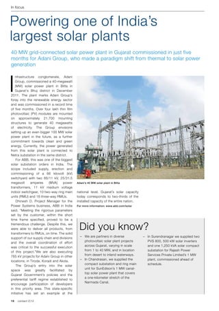 In focus



Powering one of India’s
largest solar plants
40 MW grid-connected solar power plant in Gujarat commissioned in just five
months for Adani Group, who made a paradigm shift from thermal to solar power
generation



I
    nfrastructure conglomerate, Adani
    Group, commissioned a 40-megawatt
    (MW) solar power plant in Bitta in
    Gujarat's Bhuj district in December
2011. The plant marks Adani Group’s
foray into the renewable energy sector
and was commissioned in a record time
of five months. Over four lakh thin film
photovoltaic (PV) modules are mounted
on approximately 21,700 mounting
structures to generate 40 megawatts
of electricity. The Group envisions
setting up an even bigger 100 MW solar
power plant in the future, as a further
commitment towards clean and green
energy. Currently, the power generated
from this solar plant is connected to
Netra substation in the same district.
	 For ABB, this was one of the biggest
solar substation orders in India. The
scope included supply, erection and
commissioning of a 66 kilovolt (kV)
switchyard with two 66/11 kV, 25/31.5
megavolt      amperes     (MVA)     power    Adani's 40 MW solar plant in Bitta
transformers, 11 kV medium voltage
indoor switchgear, 10 two-way ring main      national level. Gujarat’s solar capacity
units (RMU) and 18 three-way RMUs.           today corresponds to two-thirds of the
	 Dhinesh D, Project Manager for the         installed capacity of the entire nation.
Power Systems business, ABB in India         For more information: www.abb.com/solar
said, “Meeting the rigorous parameters
set by the customer, within the short
time frame specified, proved to be a
tremendous challenge. Despite this, we
were able to deliver all products, from
transformers to RMUs, on time. The solid
                                              Did you know?
support of our supply chain and divisions      –	 We are partners in diverse            –	 In Surendranagar we supplied two
and the overall coordination of effort            photovoltaic solar plant projects        PVS 800, 500 kW solar inverters
was critical to the successful execution          across Gujarat, varying in scale         and one 1,250 kVA solar compact
of this project.”We are also executing            from 1 to 40 MW, and in location         substation for Rajesh Power
                                                  from desert to inland waterways.         Services Private Limited’s 1 MW
765 kV projects for Adani Group in other
                                               –	 In Chandrasan, we supplied the           plant, commissioned ahead of
locations; in Tiroda, Koradi and Akola.
                                                  compact substation and ring main         schedule.
	 The Group’s entry into the solar
                                                  unit for SunEdison’s 1 MW canal-
space was greatly facilitated by
                                                  top solar power plant that covers
Gujarat Government’s policies and the
                                                  a one-kilometer stretch of the
preferential tariff regime established to
                                                  Narmada Canal.
encourage participation of developers
in this priority area. This state-specific
initiative has set an example at the

18   contact 2 | 12
 