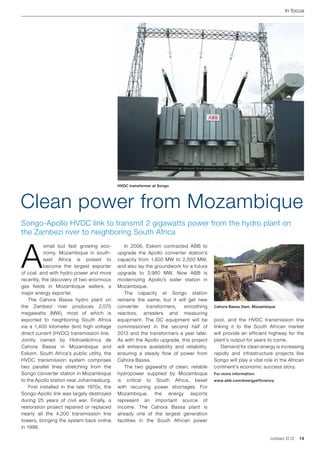 In focus




                                            HVDC transformer at Songo




Clean power from Mozambique
Songo-Apollo HVDC link to transmit 2 gigawatts power from the hydro plant on
the Zambezi river to neighboring South Africa



A
           small but fast growing eco-      	 In 2006, Eskom contracted ABB to
           nomy, Mozambique in south-       upgrade the Apollo converter station’s
           east Africa is poised to         capacity from 1,920 MW to 2,500 MW,
           become the largest exporter      and also lay the groundwork for a future
of coal, and with hydro power and more      upgrade to 3,960 MW. Now ABB is
recently, the discovery of two enormous     modernizing Apollo’s sister station in
gas fields in Mozambique waters, a          Mozambique.
major energy exporter.                      	 The capacity at Songo station
	 The Cahora Bassa hydro plant on           remains the same, but it will get new
the Zambezi river produces 2,075            converter     transformers,  smoothing       Cahora Bassa Dam, Mozambique
megawatts (MW), most of which is            reactors, arresters and measuring
exported to neighboring South Africa        equipment. The DC equipment will be          pool, and the HVDC transmission line
via a 1,400 kilometer (km) high voltage     commissioned in the second half of           linking it to the South African market
direct current (HVDC) transmission line.    2013 and the transformers a year later.      will provide an efficient highway for the
Jointly owned by Hidroeléctrica de          As with the Apollo upgrade, this project     plant’s output for years to come.
Cahora Bassa in Mozambique and              will enhance availability and reliability,   	 Demand for clean energy is increasing
Eskom, South Africa’s public utility, the   ensuring a steady flow of power from         rapidly and infrastructure projects like
HVDC transmission system comprises          Cahora Bassa.                                Songo will play a vital role in the African
two parallel lines stretching from the      	 The two gigawatts of clean, reliable       continent’s economic success story.
Songo converter station in Mozambique       hydropower supplied by Mozambique            For more information:
to the Apollo station near Johannesburg.    is critical to South Africa, beset           www.abb.com/energyefficiency
	 First installed in the late 1970s, the    with recurring power shortages. For
Songo-Apollo link was largely destroyed     Mozambique, the energy exports
during 25 years of civil war. Finally, a    represent an important source of
restoration project repaired or replaced    income. The Cahora Bassa plant is
nearly all the 4,200 transmission line      already one of the largest generation
towers, bringing the system back online     facilities in the South African power
in 1998.

                                                                                                                    contact 2 | 12   19
 