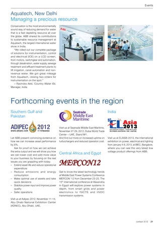 Events


Aquatech, New Delhi
Managing a precious resource
Conservation is the most environmentally
sound way of reducing demand for water
that is a fast depleting resource all over
the globe. ABB shared its contributions
to sustainable resource management at
Aquatech, the largest international water
show in India.
	 “We rolled out our complete package
of solutions for instrumentation, control
and electrical (ICE) on a LCD screen,
from motors, switchgear and automation,
through desalination, water supply, sewage
treatment and effluent treatment plants to
lift irrigation, canal automation and non-
revenue water. We got great mileage
from Aquatech, closing two orders for
instrumentation on the spot.”
	 – Ravindra Akki, Country Water ISI,
Manager, India




Forthcoming events in the region
Southern Gulf and                                                                           India
Pakistan

                                              Visit us at Seatrade Middle East Maritime,
                                              November 27-29, 2012, Dubai World Trade
                                              Center – UAE, Stand M1.
Let ABB present convincing evidence on        And find out more on increased uptime on      Visit us at ELASIA 2013, the international
how we can increase asset performance         turbochargers and reduced operation cost.     exhibition on power, electrical and lighting
by 6%.                                                                                      from January 4-6, 2013, at BIEC, Bangalore,
	 Ask for proof on how we can achieve                                                       where you can see the very latest low
the extra output and we will show you how                                                   voltage product offerings from ABB.
we can lower cost and add more value
                                              Central Africa and Egypt
to your business by focusing on the real
issues you are grappling with today:
–	 Extend asset life and reduce operational
   expenditure
                                              Mepcon12
– Reduce emissions and energy                 Get to know the latest technology trends
   consumption                                at Middle East Power Systems Conference
–	 Make optimal use of assets and take        MEPCON ’12 from December 23-25. The
   quick decisions                            15th international conference at Alexandria
–	 Stabilize power input and improve power    in Egypt will explore power systems in
   quality                                    depth, from smart grids and power
–	 Safer operations                           electronics to FACTS and HVDC
                                              transmission systems.
Visit us at Adipec 2012, November 11-14,
Abu Dhabi National Exhibition Center
(ADNEC), Abu Dhabi, UAE.




                                                                                                                       contact 2 | 12   21
 