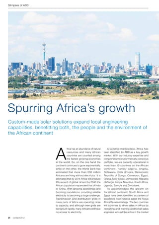 Glimpses of ABB




Spurring Africa’s growth
Custom-made solar solutions expand local engineering
capabilities, benefitting both, the people and the environment of
the African continent




                      A
                                  frica has an abundance of natural    	 A lucrative marketplace, Africa has
                                  resources and many African           been identified by ABB as a key growth
                                  countries are counted among          market. With our industry expertise and
                                  the fastest growing economies        comprehensive environmentally-conscious
                      in the world. So, on the one hand the            portfolio, we are currently operational in
                      continent continues to grow exponentially,       more than 15 countries on the African
                      while on the other, the World Bank has           continent: namely Algeria, Angola,
                      estimated that more than 500 million             Botswana, Côte d’Ivoire, Democratic
                      Africans are living without electricity. It is   Republic of Congo, Cameroon, Egypt,
                      estimated that by 2015 Africa will produce       Ghana, Ivory Coast, Democratic Republic
                      20 percent of global oil and by 2040 the         of Congo, Kenya, Mauritius, South Africa,
                      African population may exceed that of India      Uganda, Zambia and Zimbabwe.
                      or China. With growing economies and             	 To accommodate the growth on
                      booming populations, providing reliable          the African continent, South Africa and
                      electricity is becoming a huge challenge.        Egypt have been identified as centers of
                      Transmission and distribution grids in           excellence in an initiative called the Focus
                      many parts of Africa are operating close         Africa Re-wire strategy. The two countries
                      to capacity, and although new grids are          will continue to drive sales in Africa by
                      being built rapidly, many Africans still have    recruiting and training additional sales
                      no access to electricity.                        engineers who will be active in the market

24   contact 2 | 12
 