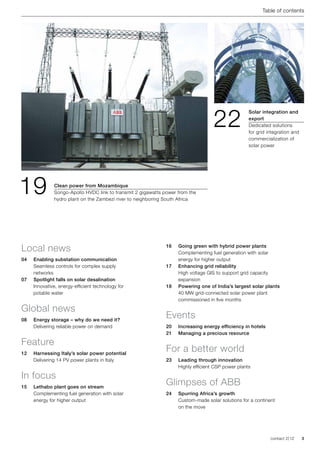 Table of contents




                                                                                     22
                                                                                                     Solar integration and
                                                                                                     export
                                                                                                     Dedicated solutions
                                                                                                     for grid integration and
                                                                                                     commercialization of
                                                                                                     solar power




19             Clean power from Mozambique
               Songo-Apollo HVDC link to transmit 2 gigawatts power from the
               hydro plant on the Zambezi river to neighboring South Africa




Local news                                                     16	   Going green with hybrid power plants
                                                                     Complementing fuel generation with solar 	
04	 Enabling substation communication                                energy for higher output
	   Seamless controls for complex supply 		                    17	   Enhancing grid reliability	
	networks                                                      	     High voltage GIS to support grid capacity
07	 Spotlight falls on solar desalination                            expansion
	Innovative, energy-efficient technology for 	                 18	   Powering one of India’s largest solar plants	
	   potable water                                                    40 MW grid-connected solar power plant
                                                                     commissioned in five months

Global news
08	   Energy storage – why do we need it?	
                                                               Events
      Delivering reliable power on demand                      20	   Increasing energy efficiency in hotels
                                                               21	   Managing a precious resource

Feature
12	   Harnessing Italy’s solar power potential
                                                               For a better world
	     Delivering 14 PV power plants in Italy                   23	   Leading through innovation
                                                               	     Highly efficient CSP power plants

In focus
15	   Lethabo plant goes on stream
                                                               Glimpses of ABB
      Complementing fuel generation with solar                 24	   Spurring Africa’s growth	
      energy for higher output                                 	     Custom-made solar solutions for a continent
                                                                     on the move




                                                                                                               contact 2 | 12   3
 
