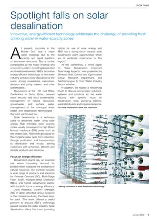 Local news



Spotlight falls on solar
desalination
Innovative, energy-efficient technology addresses the challenge of providing fresh
drinking water in water-scarcity zones




A
           t present, countries in the        option for use of solar energy and
           Middle East face a major           ABB has a strong focus towards solar
           water challenge due to the         desalination plant opportunities which
           scarcity and rapid depletion       are of particular importance to this
of freshwater resources. This is further      region.”
complicated by the heavy financial and            At the conference, a white paper
economic burden in providing desalinated      on     ‘Solar    Desalination:    Important
and treated wastewater. ABB’s innovative      Technology Aspects,’ was presented by
energy-efficient technology for the water     Shrikant Bhat, Control and Optimization
industry evoked a lively discussion at the    Group, Research Department, and
event, among researchers, executives,         Senthilmurugan S, from Water Industry
decision and policy makers, and other         Sector Initiative.
stakeholders.                                     In addition, we hosted a networking
    Discussions at the 10th Gulf Water        booth to discuss and present solutions,
Conference in Doha, Qatar, covered            systems and products for the water
water security and food sustainability,       industry    with    specific    focus    on
management of natural resources,              desalination, solar, pumping stations,
groundwater       and    surface    water,    water distribution and irrigation networks.
management of the municipal water             For more information: www.abb.com/solar
sector and desalination technologies –
the topic we focused on.
    Solar desalination is a technique
used to desalinate water using solar
energy. High drinkable water scarcity
zones usually correspond to high Direct
Normal Irradiance (DNI) areas such as
the Middle East. ABB offers products for
the complete water cycle from collection,
through purification and transportation
to distribution and re-use, serving
customers with enhanced, efficient and
reliable products and solutions.

Focus on energy efficiency
    Desalination plants play an essential
role where increasing demand for
potable water outpaces the availability of
natural resources. Our portfolio includes
a wide range of products and solutions
for Reverse Osmosis (RO), Multi-Stage
Flash (MSF), Multiple-Effect Distillation
(MED) and hybrid desalination plants,
with a specific focus on energy efficiency.   Leading innovation in solar desalination technology
    Juha Alopaeus, Country Manager,
ABB in Qatar, attended various sessions
at the conference during the three days.
He said: “The event offered a useful
platform to discuss ABB’s technology
geared towards the water industry. Solar
desalination offers the most promising

                                                                                                    contact 2 | 12   7
 