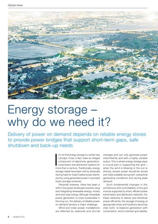 Global news




Energy storage –
why do we need it?
Delivery of power on demand depends on reliable energy stores
to provide power bridges that support short-term gaps, safe
shutdown and back-up needs


                     I
                        t’s not that energy storage is a whole new    changes and can only generate power
                        concept, it has, in fact, been an integral    intermittently and with a highly variable
                        component of electricity generation,          output. This is where energy storage plays
                        transmission and distribution systems for     a crucial part in supporting the grid −
                     more than a century. Traditionally, energy       when the wind is blowing or the sun is
                     storage needs have been met by physically        shining, excess power should be stored
                     storing fuels for fossil-fuelled power plants,   and made available during both, suboptimal
                     and by using generated power in pumped           generating conditions and during peak
                     hydro storage schemes.                           demand.
                     	 Recently however, there has been a             	 Such fundamental changes in the
                     shift in the power landscape towards using       architecture and controllability of the grid
                     and integrating renewable energy, mostly         must be supported by smart, efficient power
                     wind and solar energy. Although renewable        transmission and distribution networks. For
                     power generation is more sustainable in          these networks to deliver and distribute
                     the long run, the delivery of reliable power     power efficiently, the storage of energy at
                     on demand remains a major challenge.             appropriate times and locations becomes
                     	 Wind and solar power installations             vital; both, to balance generation with
                     are affected by seasonal and diurnal             consumption, and to maintain grid stability.

8   contact 2 | 12
 