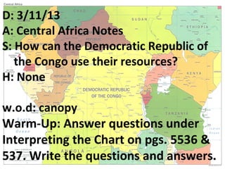 D: 3/11/13
A: Central Africa Notes
S: How can the Democratic Republic of
   the Congo use their resources?
H: None

w.o.d: canopy
Warm-Up: Answer questions under
Interpreting the Chart on pgs. 5536 &
537. Write the questions and answers.
 