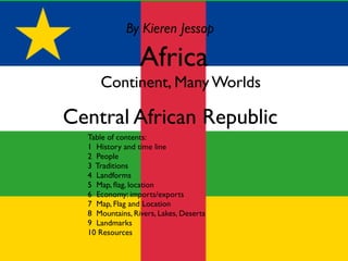 By Kieren Jessop

                 Africa
  OContinent, Many Worlds

Central African Republic
  Table of contents:
  1 History and time line
  2 People
  3 Traditions
  4 Landforms
  5 Map, ﬂag, location
  6 Economy: imports/exports
  7 Map, Flag and Location
  8 Mountains, Rivers, Lakes, Deserts
  9 Landmarks
  10 Resources
 