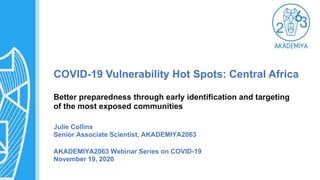 COVID-19 Vulnerability Hot Spots: Central Africa
Better preparedness through early identification and targeting
of the most exposed communities
Julie Collins
Senior Associate Scientist, AKADEMIYA2063
AKADEMIYA2063 Webinar Series on COVID-19
November 19, 2020
 