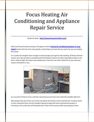 Focus Heating Air
  Conditioning and Appliance
         Repair Service
___________________________________
                        By Bennie Gade - http://www.focusoncomfort.com/



What we find particularly amazing is the degree to which Central Air Conditioning Repair In Long
Island touches the lives of so many people, and perhaps you know that very well since you are reading
this article.

It is usually not enough to learn enough or know enough just to get by with anything. All those unknown
reasons as to why we look to something with the feeling of interest are often impossible to discern and
that is really all right. No matter what sparked your interest to see what is behind it all, you have your
reasons somewhere in you.




So, you want to find out more, and that is great because we have some solid info available right here.

Most people who own homes are at least somewhat interested in home improvement. Everyone wants
to have a beautiful home, but the thought of going through with home improvement projects is
horrifying. In this article you will find great tips on how to find success while improving your home.
 