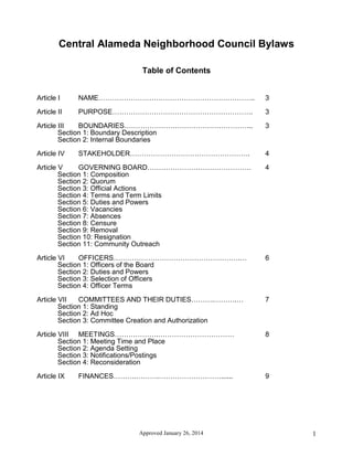 Approved January 26, 2014 1
Central Alameda Neighborhood Council Bylaws
Table of Contents
Article I NAME………………………………………………………….. 3
Article II PURPOSE……………………………………………………. 3
Article III BOUNDARIES……………………………………………….. 3
Section 1: Boundary Description
Section 2: Internal Boundaries
Article IV STAKEHOLDER……………………………………………. 4
Article V GOVERNING BOARD……………………………………… 4
Section 1: Composition
Section 2: Quorum
Section 3: Official Actions
Section 4: Terms and Term Limits
Section 5: Duties and Powers
Section 6: Vacancies
Section 7: Absences
Section 8: Censure
Section 9: Removal
Section 10: Resignation
Section 11: Community Outreach
Article VI OFFICERS……………………………………………….… 6
Section 1: Officers of the Board
Section 2: Duties and Powers
Section 3: Selection of Officers
Section 4: Officer Terms
Article VII COMMITTEES AND THEIR DUTIES……….……….… 7
Section 1: Standing
Section 2: Ad Hoc
Section 3: Committee Creation and Authorization
Article VIII MEETINGS……………….…………………………… 8
Section 1: Meeting Time and Place
Section 2: Agenda Setting
Section 3: Notifications/Postings
Section 4: Reconsideration
Article IX FINANCES……….……….………………………...... 9
 