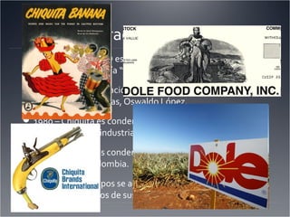 Efectos Duraderos de los Pulpos
Hoy en día, el UFCO es la compañía “Chiquita Banana” y el
SFCO es la compañía “Dole Fruit”
1975 – Una investigación revela que Chiquita sobornó al
dictador de Honduras, Oswaldo López.
1980 – Chiquita es condenado por el abuso de su
monopolio de la industria de fruta en Centroamérica.
2007 – Chiquita es condenado por acuerdos con grupos
terroristas de Colombia.
2007 –Varios grupos se acusan a Chiquita de violar los
derechos humanos de sus trabajadoras.
 