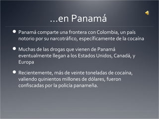 …en Panamá
Panamá comparte una frontera con Colombia, un país
notorio por su narcotráfico, específicamente de la cocaína
Muchas de las drogas que vienen de Panamá
eventualmente llegan a los Estados Unidos, Canadá, y
Europa
Recientemente, más de veinte toneladas de cocaína,
valiendo quinientos millones de dólares, fueron
confiscadas por la policía panameña.
 