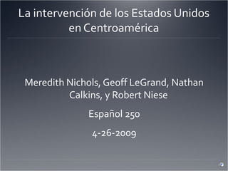 La intervención de los Estados Unidos
en Centroamérica
Meredith Nichols, Geoff LeGrand, Nathan
Calkins, y Robert Niese
Español 250
4-26-2009
 