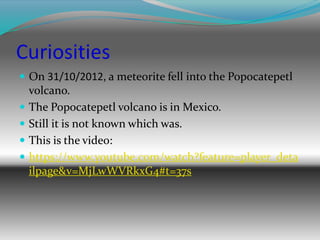 Curiosities
 On 31/10/2012, a meteorite fell into the Popocatepetl
volcano.
 The Popocatepetl volcano is in Mexico.
 Still it is not known which was.
 This is the video:
 https://www.youtube.com/watch?feature=player_deta
ilpage&v=MjLwWVRkxG4#t=37s
 