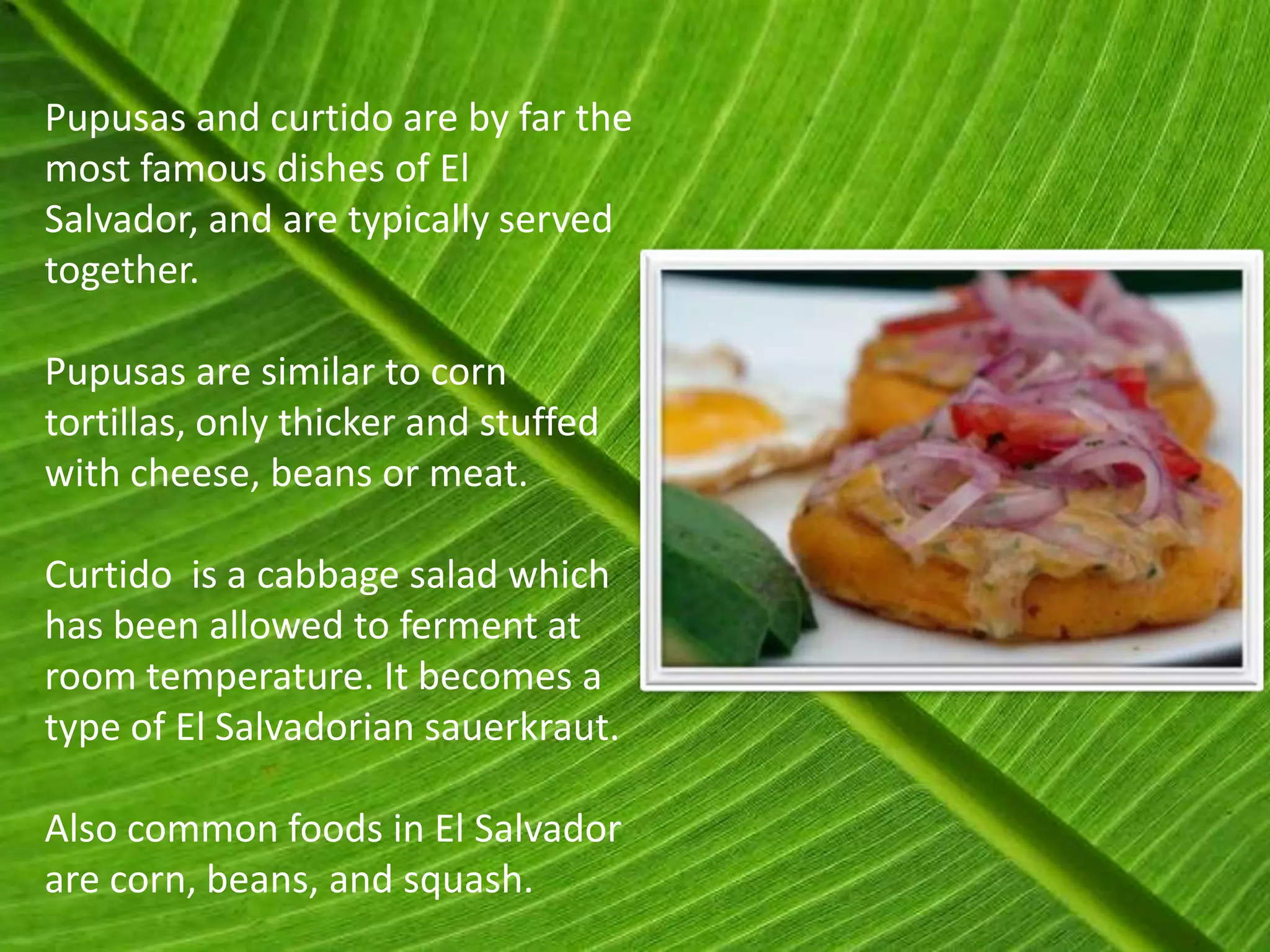 Pupusas and curtido are by far the
most famous dishes of El
Salvador, and are typically served
together.

Pupusas are similar to corn
tortillas, only thicker and stuffed
with cheese, beans or meat.

Curtido is a cabbage salad which
has been allowed to ferment at
room temperature. It becomes a
type of El Salvadorian sauerkraut.

Also common foods in El Salvador
are corn, beans, and squash.
 