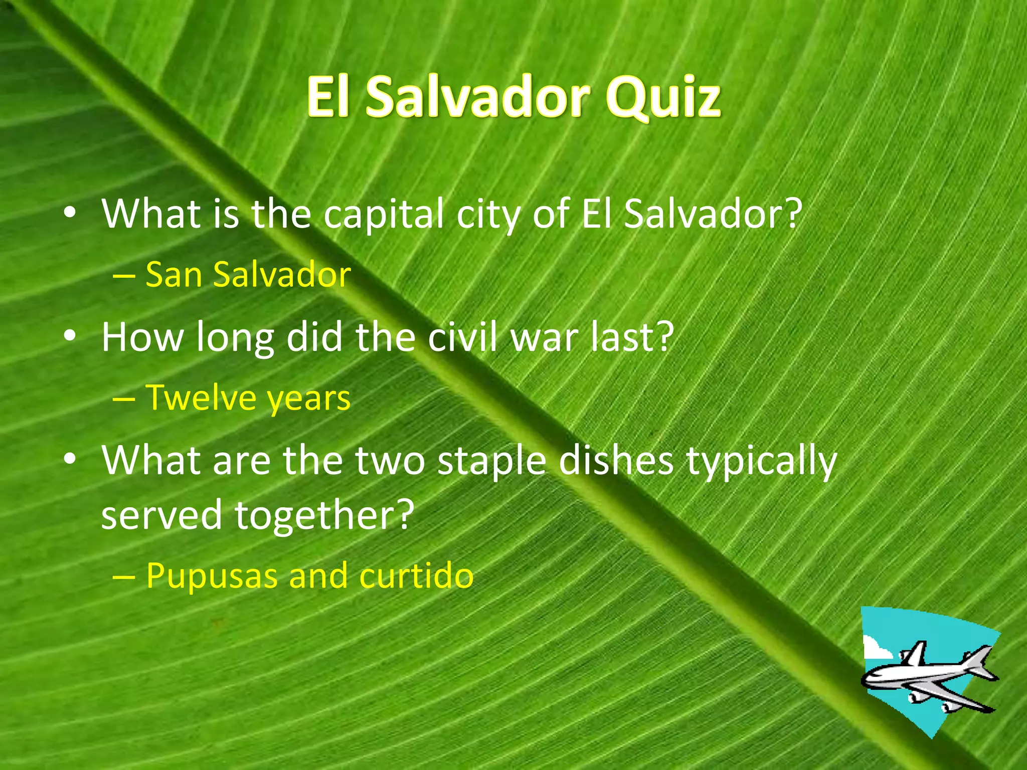 • What is the capital city of El Salvador?
  – San Salvador
• How long did the civil war last?
  – Twelve years
• What are the two staple dishes typically
  served together?
  – Pupusas and curtido
 