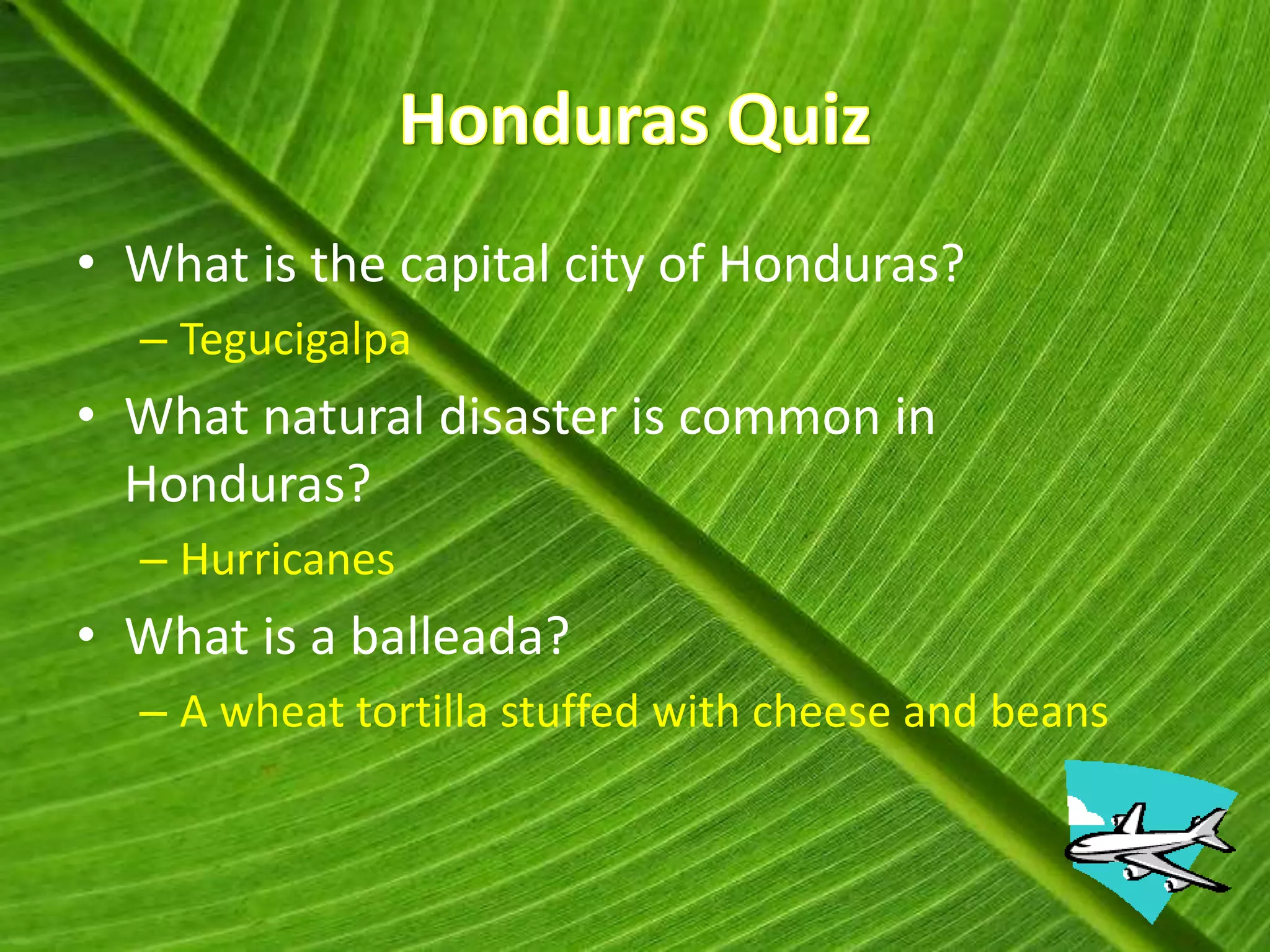 • What is the capital city of Honduras?
  – Tegucigalpa
• What natural disaster is common in
  Honduras?
  – Hurricanes
• What is a balleada?
  – A wheat tortilla stuffed with cheese and beans
 