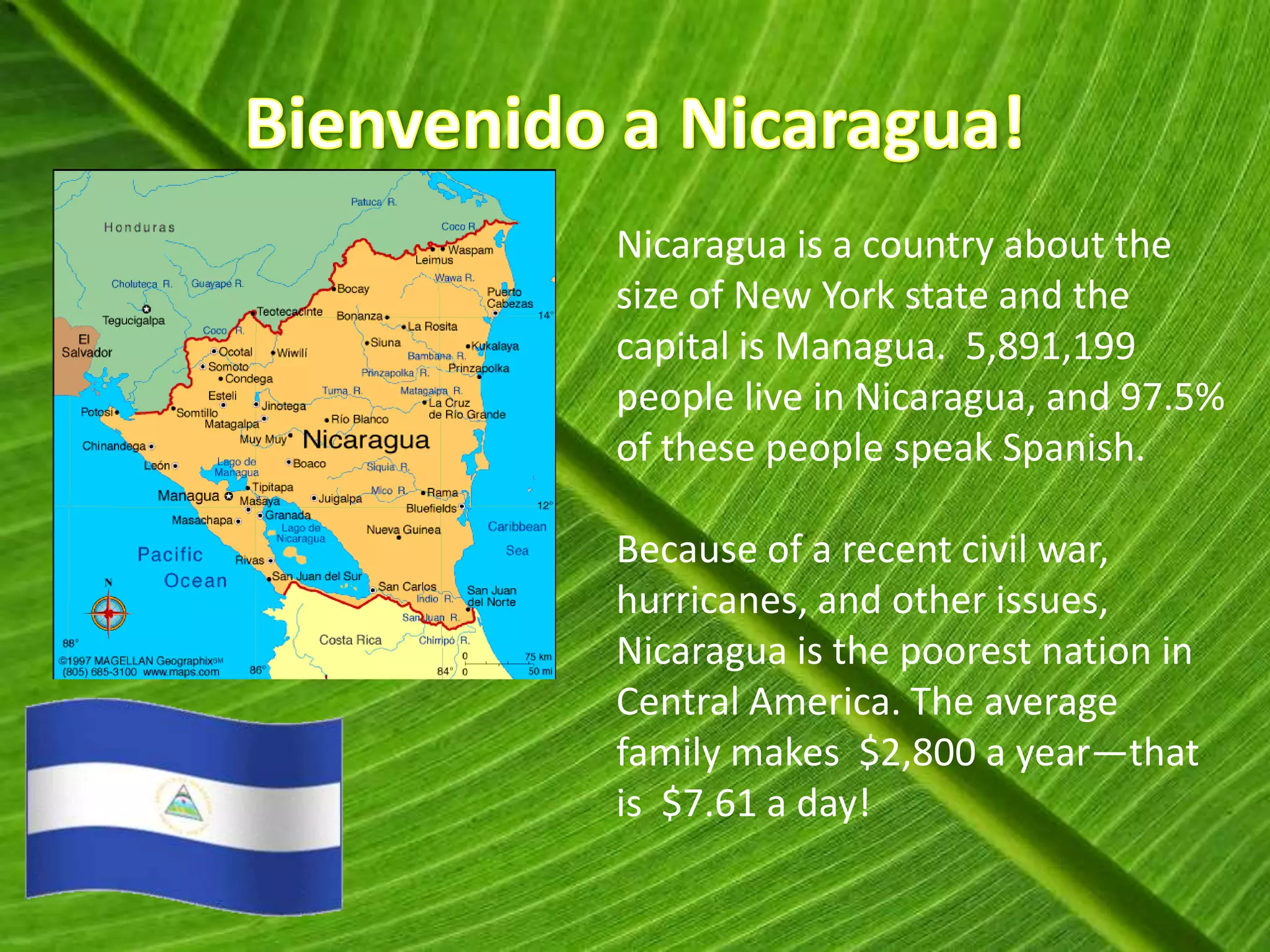 Nicaragua is a country about the
size of New York state and the
capital is Managua. 5,891,199
people live in Nicaragua, and 97.5%
of these people speak Spanish.

Because of a recent civil war,
hurricanes, and other issues,
Nicaragua is the poorest nation in
Central America. The average
family makes $2,800 a year—that
is $7.61 a day!
 