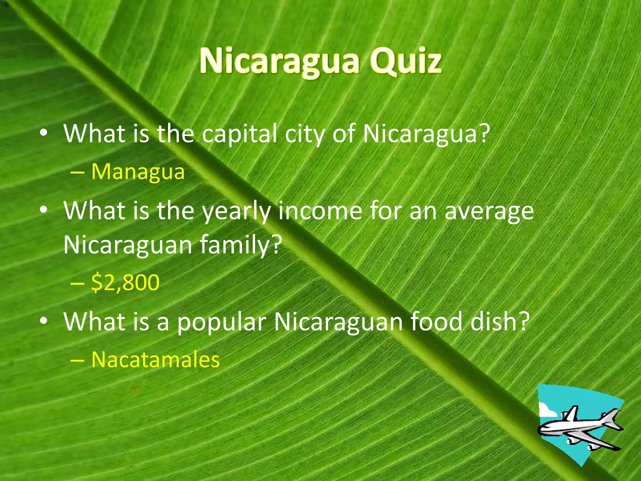 • What is the capital city of Nicaragua?
  – Managua
• What is the yearly income for an average
  Nicaraguan family?
  – $2,800
• What is a popular Nicaraguan food dish?
  – Nacatamales
 