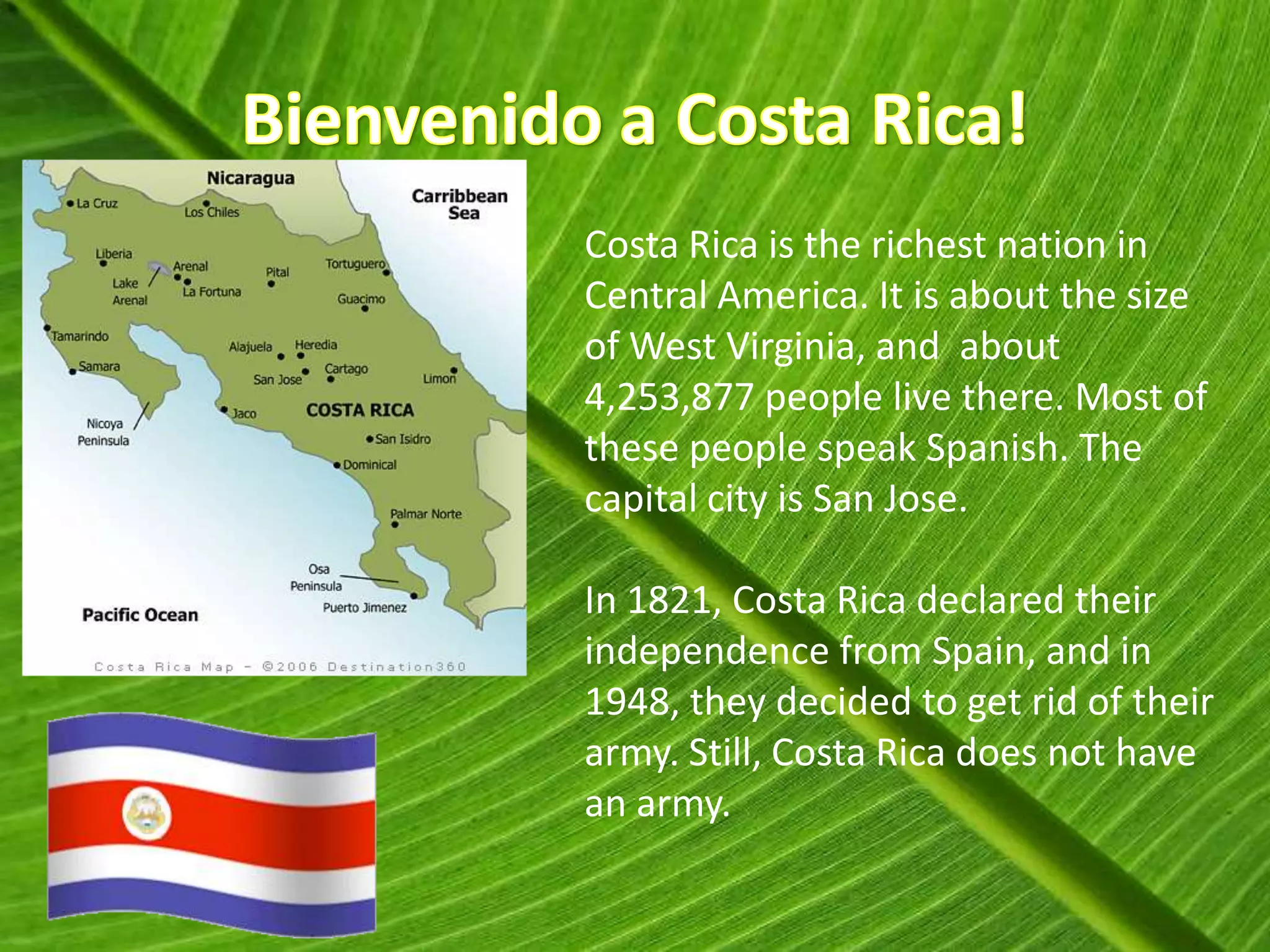 Costa Rica is the richest nation in
Central America. It is about the size
of West Virginia, and about
4,253,877 people live there. Most of
these people speak Spanish. The
capital city is San Jose.

In 1821, Costa Rica declared their
independence from Spain, and in
1948, they decided to get rid of their
army. Still, Costa Rica does not have
an army.
 