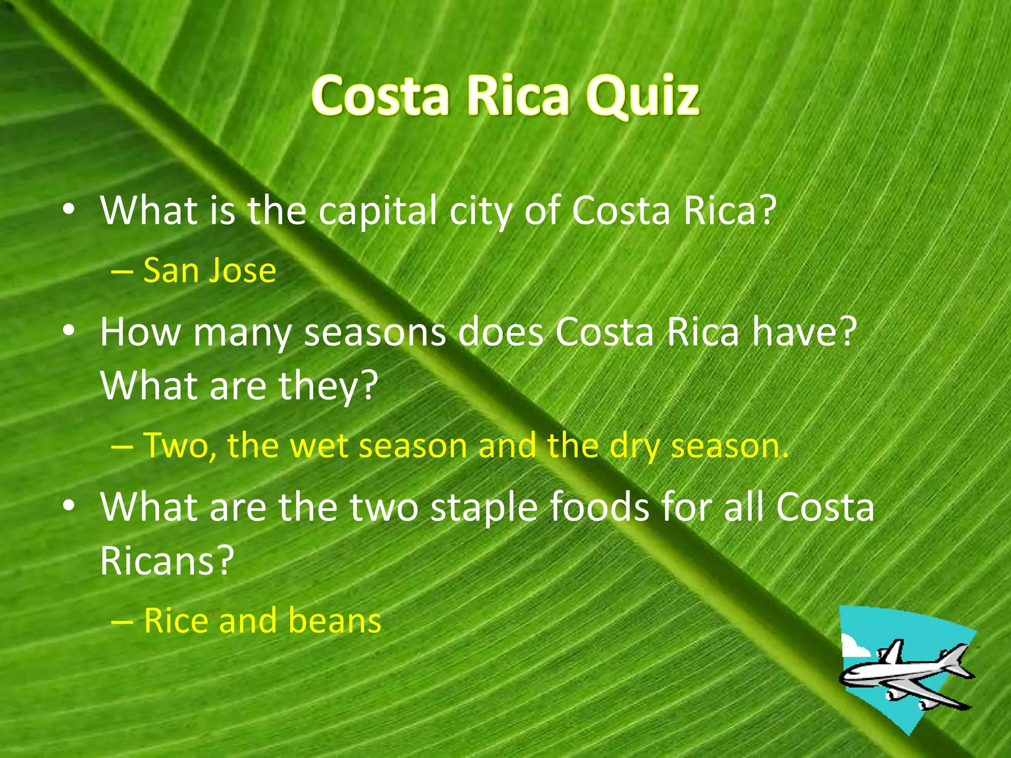 • What is the capital city of Costa Rica?
  – San Jose
• How many seasons does Costa Rica have?
  What are they?
  – Two, the wet season and the dry season.
• What are the two staple foods for all Costa
  Ricans?
  – Rice and beans
 