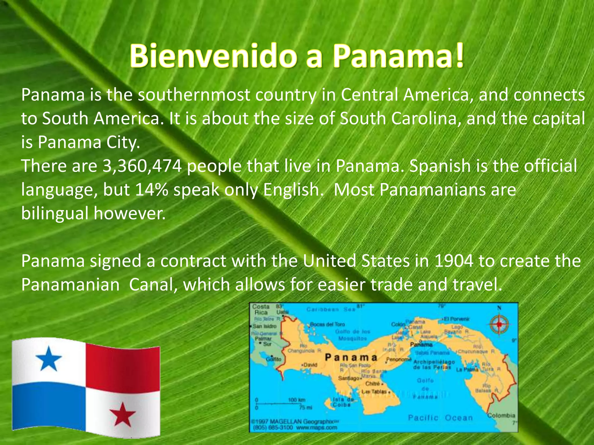 Panama is the southernmost country in Central America, and connects
to South America. It is about the size of South Carolina, and the capital
is Panama City.
There are 3,360,474 people that live in Panama. Spanish is the official
language, but 14% speak only English. Most Panamanians are
bilingual however.

Panama signed a contract with the United States in 1904 to create the
Panamanian Canal, which allows for easier trade and travel.
 