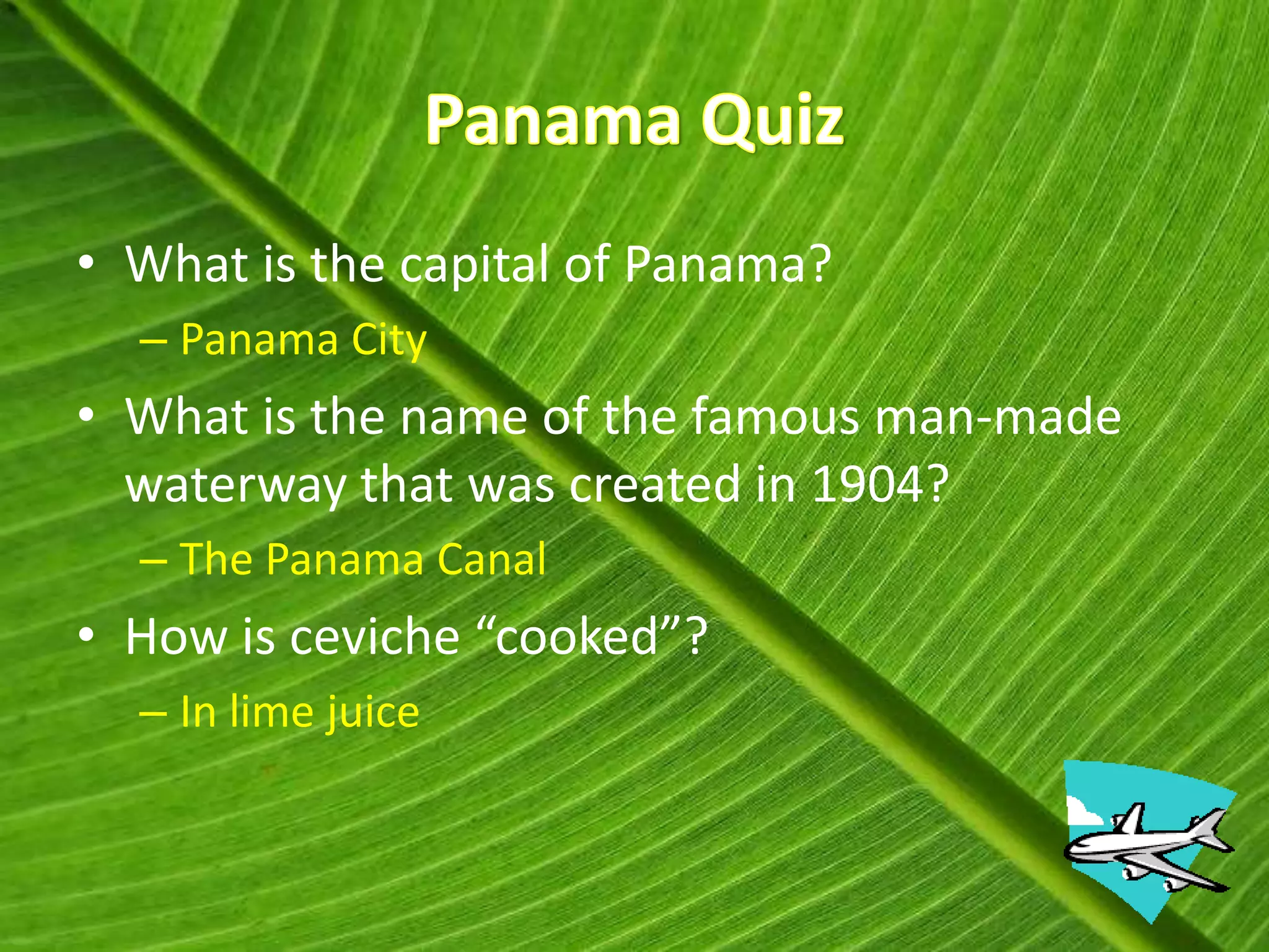 • What is the capital of Panama?
  – Panama City
• What is the name of the famous man-made
  waterway that was created in 1904?
  – The Panama Canal
• How is ceviche “cooked”?
  – In lime juice
 