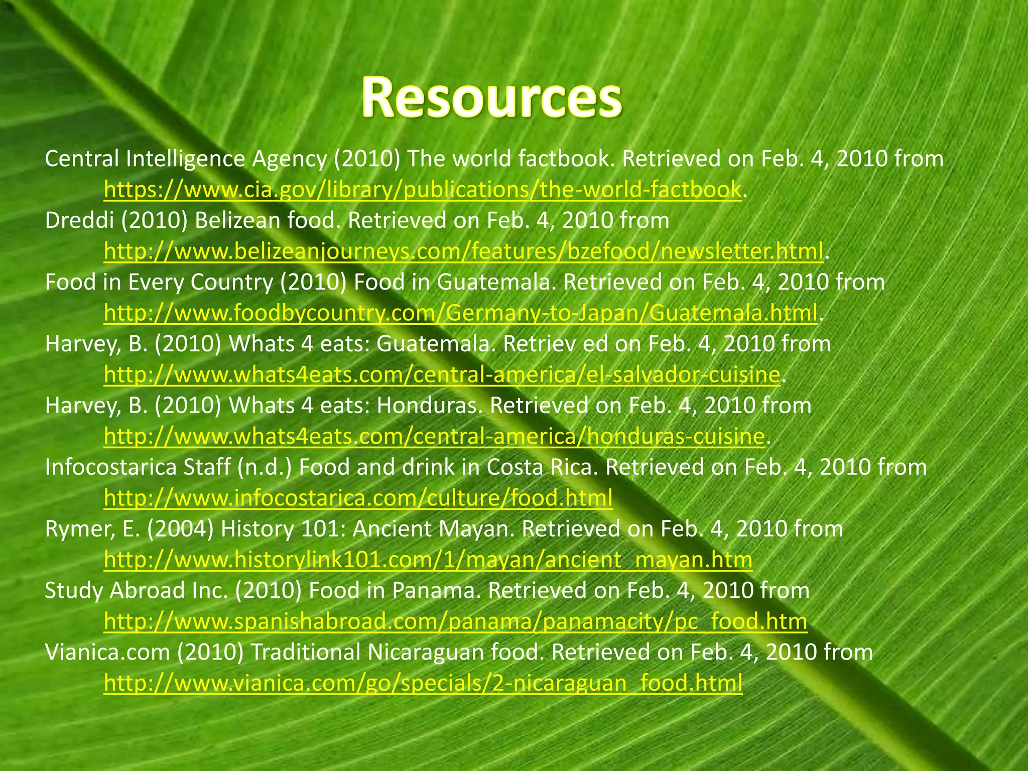 Central Intelligence Agency (2010) The world factbook. Retrieved on Feb. 4, 2010 from
      https://www.cia.gov/library/publications/the-world-factbook.
Dreddi (2010) Belizean food. Retrieved on Feb. 4, 2010 from
      http://www.belizeanjourneys.com/features/bzefood/newsletter.html.
Food in Every Country (2010) Food in Guatemala. Retrieved on Feb. 4, 2010 from
      http://www.foodbycountry.com/Germany-to-Japan/Guatemala.html.
Harvey, B. (2010) Whats 4 eats: Guatemala. Retriev ed on Feb. 4, 2010 from
      http://www.whats4eats.com/central-america/el-salvador-cuisine.
Harvey, B. (2010) Whats 4 eats: Honduras. Retrieved on Feb. 4, 2010 from
      http://www.whats4eats.com/central-america/honduras-cuisine.
Infocostarica Staff (n.d.) Food and drink in Costa Rica. Retrieved on Feb. 4, 2010 from
      http://www.infocostarica.com/culture/food.html
Rymer, E. (2004) History 101: Ancient Mayan. Retrieved on Feb. 4, 2010 from
      http://www.historylink101.com/1/mayan/ancient_mayan.htm
Study Abroad Inc. (2010) Food in Panama. Retrieved on Feb. 4, 2010 from
      http://www.spanishabroad.com/panama/panamacity/pc_food.htm
Vianica.com (2010) Traditional Nicaraguan food. Retrieved on Feb. 4, 2010 from
      http://www.vianica.com/go/specials/2-nicaraguan_food.html
 