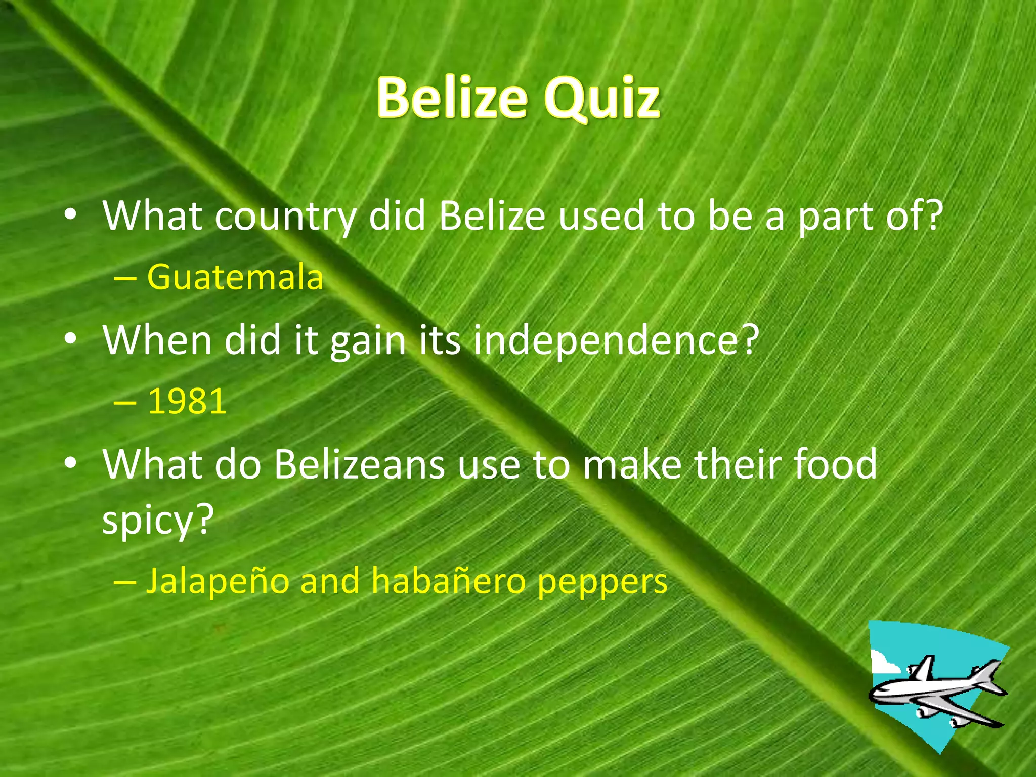 • What country did Belize used to be a part of?
  – Guatemala
• When did it gain its independence?
  – 1981
• What do Belizeans use to make their food
  spicy?
  – Jalapeño and habañero peppers
 