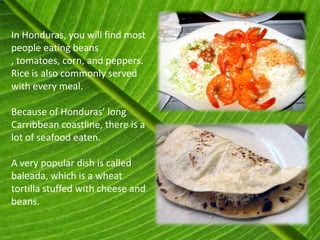 In Honduras, you will find most
people eating beans
, tomatoes, corn, and peppers.
Rice is also commonly served
with every meal.

Because of Honduras’ long
Carribbean coastline, there is a
lot of seafood eaten.

A very popular dish is called
baleada, which is a wheat
tortilla stuffed with cheese and
beans.
 
