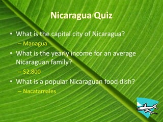• What is the capital city of Nicaragua?
  – Managua
• What is the yearly income for an average
  Nicaraguan family?
  – $2,800
• What is a popular Nicaraguan food dish?
  – Nacatamales
 