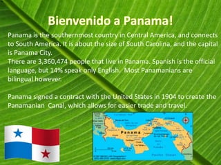 Panama is the southernmost country in Central America, and connects
to South America. It is about the size of South Carolina, and the capital
is Panama City.
There are 3,360,474 people that live in Panama. Spanish is the official
language, but 14% speak only English. Most Panamanians are
bilingual however.

Panama signed a contract with the United States in 1904 to create the
Panamanian Canal, which allows for easier trade and travel.
 