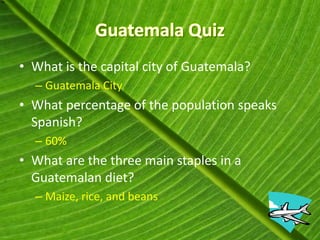 • What is the capital city of Guatemala?
  – Guatemala City
• What percentage of the population speaks
  Spanish?
  – 60%
• What are the three main staples in a
  Guatemalan diet?
  – Maize, rice, and beans
 