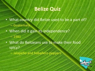 • What country did Belize used to be a part of?
  – Guatemala
• When did it gain its independence?
  – 1981
• What do Belizeans use to make their food
  spicy?
  – Jalapeño and habañero peppers
 