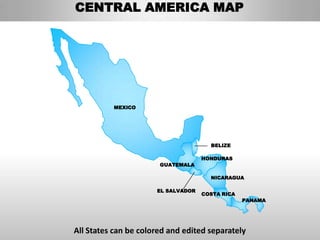 CENTRAL AMERICA MAP




          MEXICO




                                      BELIZE

                                    HONDURAS
                       GUATEMALA

                                      NICARAGUA

                      EL SALVADOR
                                    COSTA RICA
                                                 PANAMA




All States can be colored and edited separately
 
