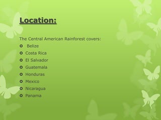 Location:

The Central American Rainforest covers:
 Belize
 Costa Rica
 El Salvador
 Guatemala
 Honduras
 Mexico
 Nicaragua
 Panama
 