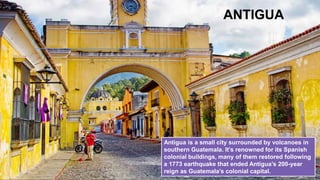 ANTIGUA
Antigua is a small city surrounded by volcanoes in
southern Guatemala. It’s renowned for its Spanish
colonial buildings, many of them restored following
a 1773 earthquake that ended Antigua’s 200-year
reign as Guatemala’s colonial capital.
 