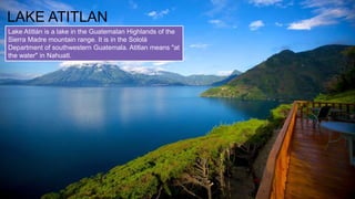 LAKE ATITLAN
Lake Atitlán is a lake in the Guatemalan Highlands of the
Sierra Madre mountain range. It is in the Sololá
Department of southwestern Guatemala. Atitlan means "at
the water" in Nahuatl.
 