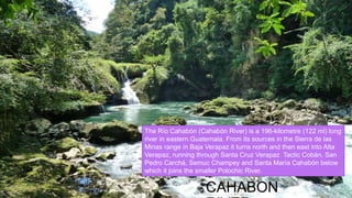 CAHABON
The Río Cahabón (Cahabón River) is a 196-kilometre (122 mi) long
river in eastern Guatemala. From its sources in the Sierra de las
Minas range in Baja Verapaz it turns north and then east into Alta
Verapaz, running through Santa Cruz Verapaz Tactic Cobán, San
Pedro Carchá, Semuc Champey and Santa María Cahabón below
which it joins the smaller Polochic River.
 