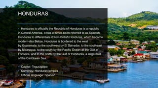HONDURAS
• Honduras is officially the Republic of Honduras is a republic
in Central America. It has at times been referred to as Spanish
Honduras to differentiate it from British Honduras, which became
modern-day Belize. Honduras is bordered to the west
by Guatemala, to the southwest by El Salvador, to the southeast
by Nicaragua, to the south by the Pacific Ocean at the Gulf of
Fonseca, and to the north by the Gulf of Honduras, a large inlet
of the Caribbean Sea.
• Capital: Tegucigalpa
• Currency: Honduran lempira
• Official language: Spanish
 