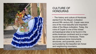 CULTURE OF
HONDURAS
• The history and culture of Honduras
started from the Mayan civilization
around fifth century AD. Copán was once
one of the most beautiful and important
cities of the Maya civilization. Today, the
ruins of Copán is one of the richest
archaeological sites to be found in the
entire American continent and is a major
tourist attraction in Honduras. There
are numerous stone monuments,
structures, and pyramids, and is
surrounded by the beautiful rain forest
and neighboring mountains.
 