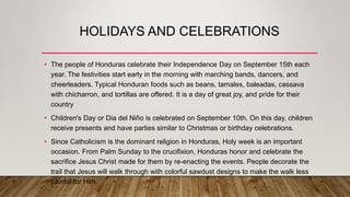 HOLIDAYS AND CELEBRATIONS
• The people of Honduras celebrate their Independence Day on September 15th each
year. The festivities start early in the morning with marching bands, dancers, and
cheerleaders. Typical Honduran foods such as beans, tamales, baleadas, cassava
with chicharron, and tortillas are offered. It is a day of great joy, and pride for their
country
• Children's Day or Dia del Niño is celebrated on September 10th. On this day, children
receive presents and have parties similar to Christmas or birthday celebrations.
• Since Catholicism is the dominant religion in Honduras, Holy week is an important
occasion. From Palm Sunday to the crucifixion, Honduras honor and celebrate the
sacrifice Jesus Christ made for them by re-enacting the events. People decorate the
trail that Jesus will walk through with colorful sawdust designs to make the walk less
painful for Him.
 