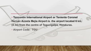 MAIN GATEWAY - HONDURAS
• Toncontín International Airport or Teniente Coronel
Hernán Acosta Mejía Airport is the airport located 6 km
(4 mi) from the centre of Tegucigalpa, Honduras.
• Airport Code: TGU
 