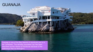 GUANAJA
Guanaja is one of the Bay Islands of Honduras and is in
the Caribbean. The densely populated cay has been
described as the Venice of Honduras because of the
waterways that run through it.
 