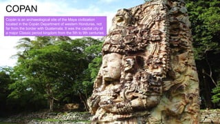 COPAN
Copán is an archaeological site of the Maya civilization
located in the Copán Department of western Honduras, not
far from the border with Guatemala. It was the capital city of
a major Classic period kingdom from the 5th to 9th centuries
AD.
 