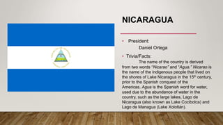 NICARAGUA
• President:
Daniel Ortega
• Trivia/Facts:
The name of the country is derived
from two words “Nicarao” and “Agua.” Nicarao is
the name of the indigenous people that lived on
the shores of Lake Nicaragua in the 15th century,
prior to the Spanish conquest of the
Americas. Agua is the Spanish word for water,
used due to the abundance of water in the
country, such as the large lakes, Lago de
Nicaragua (also known as Lake Cocibolca) and
Lago de Managua (Lake Xolotlán).
 