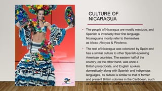 CULTURE OF
NICARAGUA
• The people of Nicaragua are mostly mestizos, and
Spanish is invariably their first language.
Nicaraguans mostly refer to themselves
as Nicas, Nicoyas & Pinoleros.
• The rest of Nicaragua was colonized by Spain and
has a similar culture to other Spanish-speaking
American countries. The eastern half of the
country, on the other hand, was once a
British protectorate, and English spoken
domestically along with Spanish and indigenous
languages. Its culture is similar to that of former
and present British colonies in the Caribbean, such
as Jamaica, Belize, the Cayman Islands, etc.
 