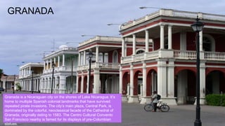 GRANADA
Granada is a Nicaraguan city on the shores of Lake Nicaragua. It’s
home to multiple Spanish colonial landmarks that have survived
repeated pirate invasions. The city’s main plaza, Central Park, is
dominated by the colorful, neoclassical facade of the Cathedral of
Granada, originally dating to 1583. The Centro Cultural Convento
San Francisco nearby is famed for its displays of pre-Columbian
statues.
 